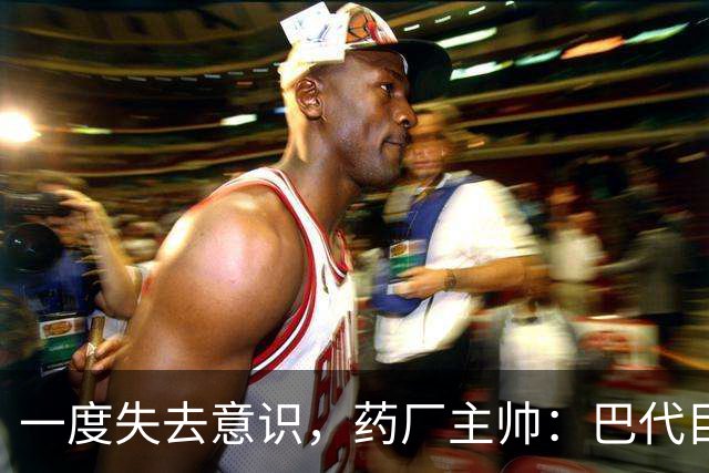 一度失去意识，药厂主帅：巴代目前情况已好转，意识也已恢复