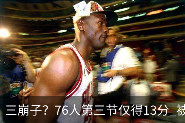 三崩子？76人第三节仅得13分 被步行者单节轰出36-13反超13分