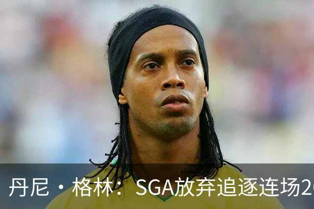 丹尼·格林：SGA放弃追逐连场20+纪录是对的 未来50年可能破不了