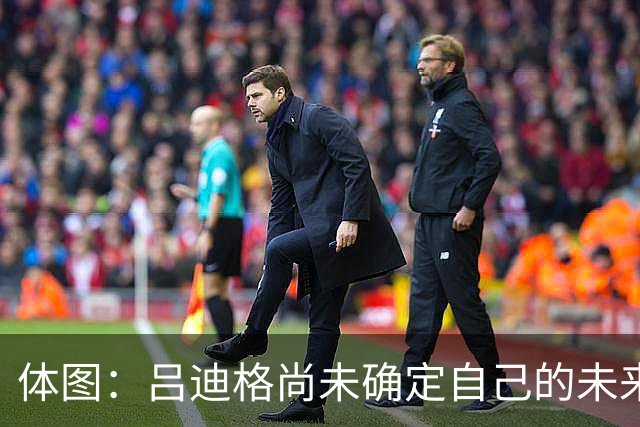 体图：吕迪格尚未确定自己的未来，热刺对他很关注