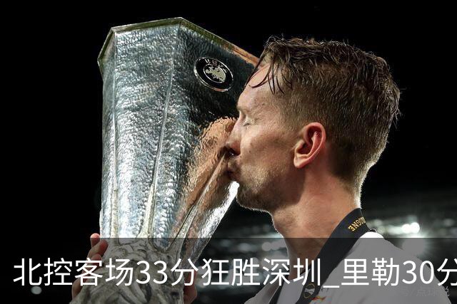 北控客场33分狂胜深圳 里勒30分领衔斩获赛季两连胜