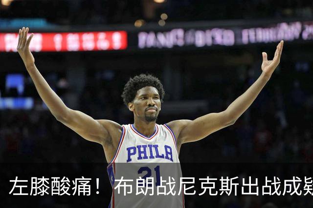 左膝酸痛！布朗战尼克斯出战成疑，76人迎NBA杯小组首场