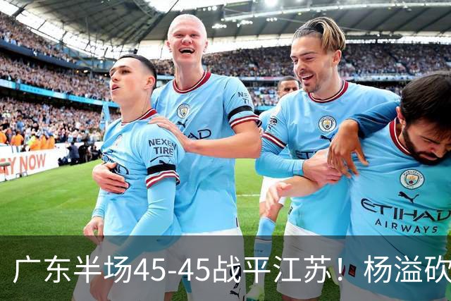 广东半场45-45战平江苏！杨溢砍12分，徐杰又梦游，杜锋现场观战