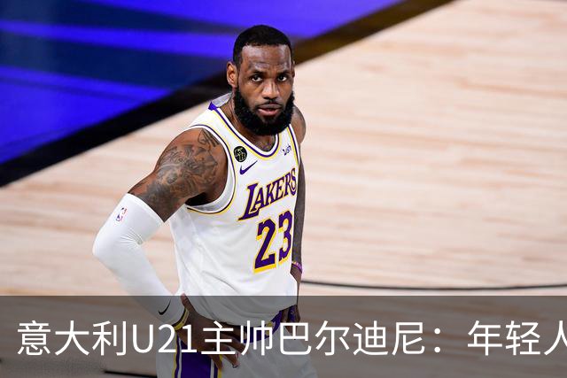 意大利U21主帅巴尔迪尼：年轻人是资源，不是问题