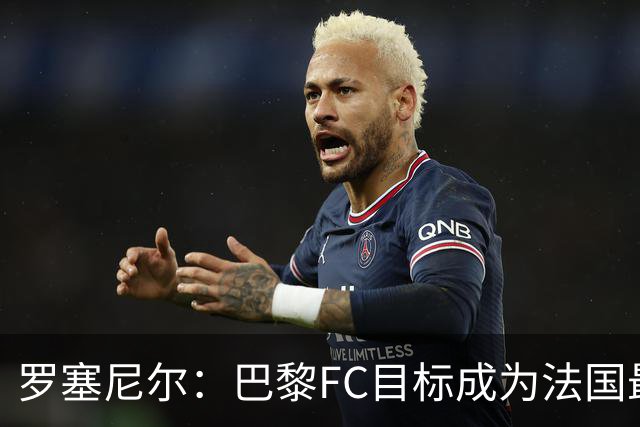 罗塞尼尔：巴黎FC目标成为法国最大俱乐部之一，单靠砸钱不行