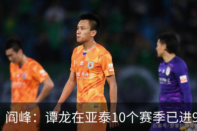阎峰：谭龙在亚泰10个赛季已进99球，我9个赛季才7个，很羡慕