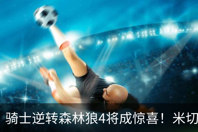 骑士逆转森林狼4将成惊喜！米切尔关键输出，哈登罕见求胜欲，2新援展价值