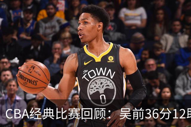 CBA经典比赛回顾：吴前36分12助攻，浙江大胜青岛